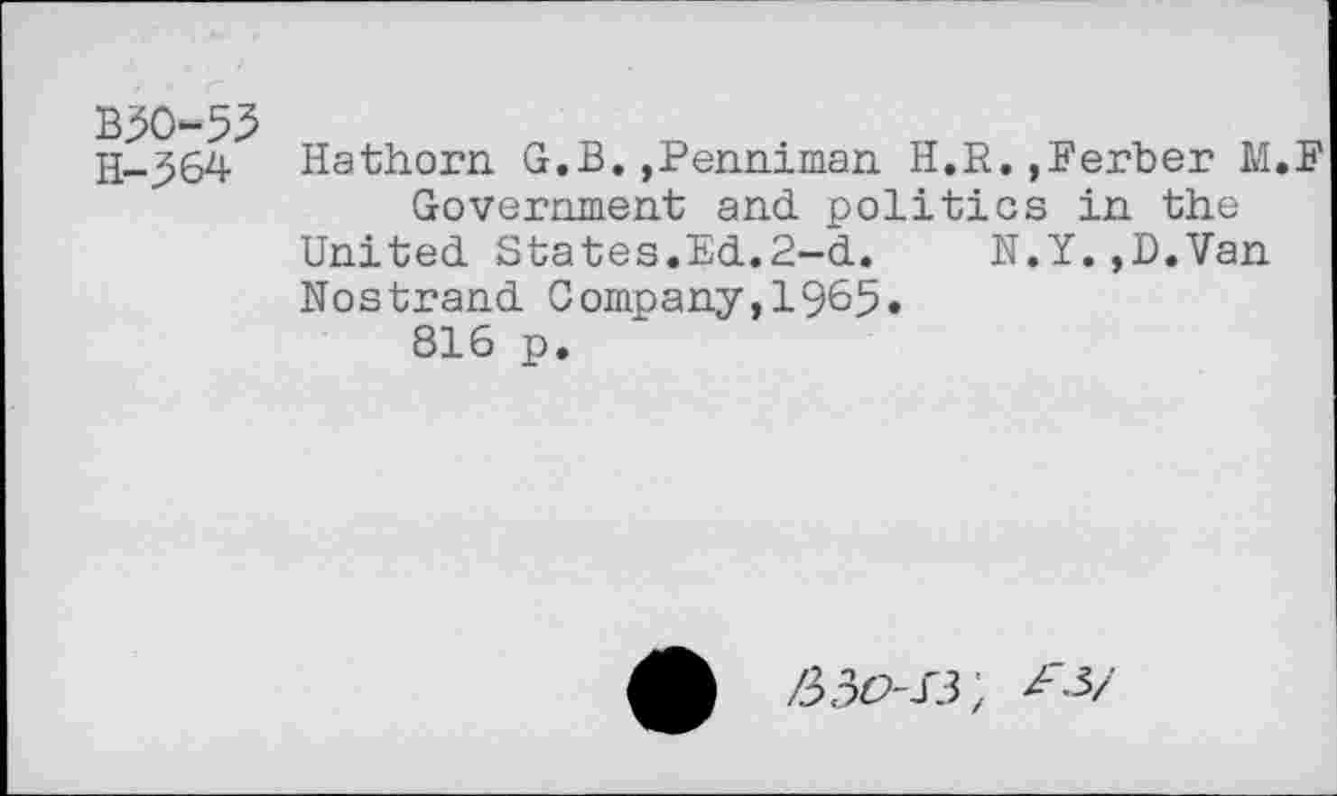 ﻿B30-53
H-^64 Hathorn G.B.,Penniman H.R.,Berber M.F
Government and politics in the United States.Ed.2-d.	N.Y.,D.Van
Nostrand Company,1965.
816 p.
/330-/3;